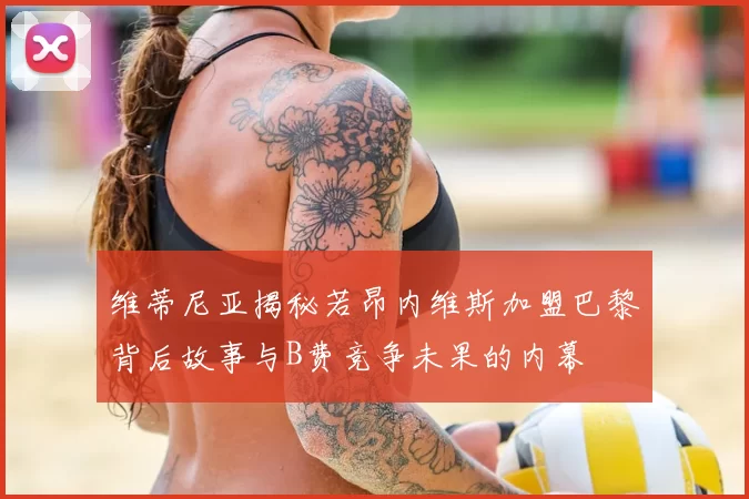 维蒂尼亚揭秘若昂内维斯加盟巴黎背后故事与B费竞争未果的内幕