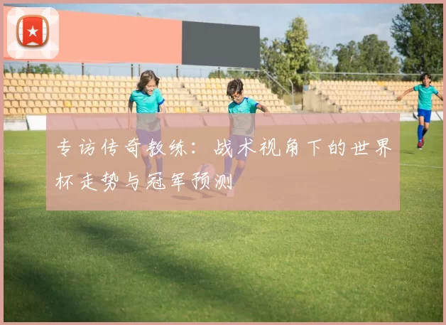 专访传奇教练：战术视角下的世界杯走势与冠军预测