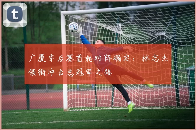 广厦季后赛首轮对阵确定，林志杰领衔冲击总冠军之路
