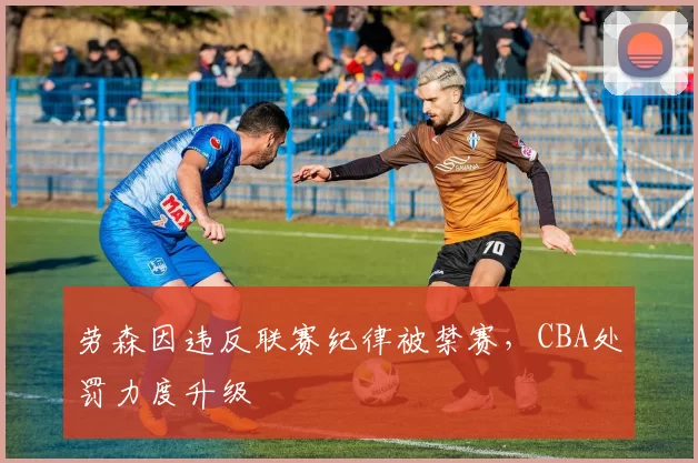 劳森因违反联赛纪律被禁赛,CBA处罚力度升级