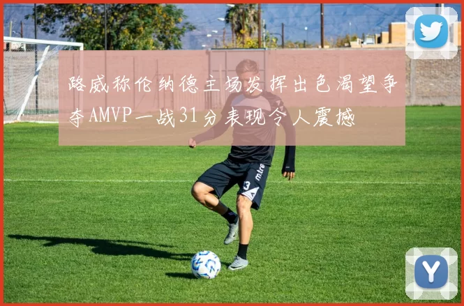 路威称伦纳德主场发挥出色渴望争夺AMVP一战31分表现令人震撼
