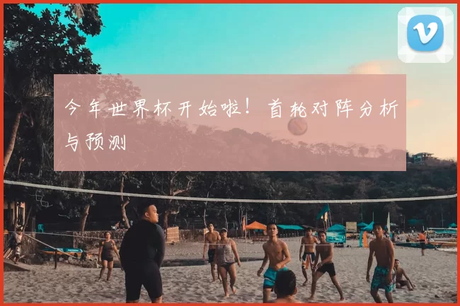 今年世界杯开始啦！首轮对阵分析与预测