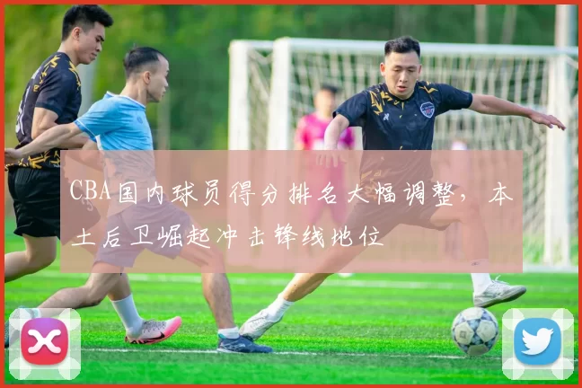CBA国内球员得分排名大幅调整，本土后卫崛起冲击锋线地位