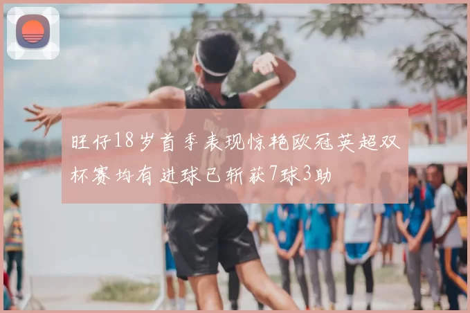 旺仔18岁首季表现惊艳欧冠英超双杯赛均有进球已斩获7球3助