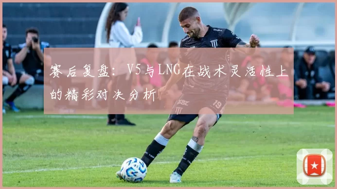 赛后复盘：V5与LNG在战术灵活性上的精彩对决分析