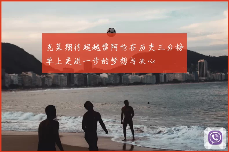 克莱期待超越雷阿伦在历史三分榜单上更进一步的梦想与决心