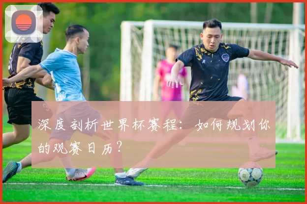 深度剖析世界杯赛程：如何规划你的观赛日历？