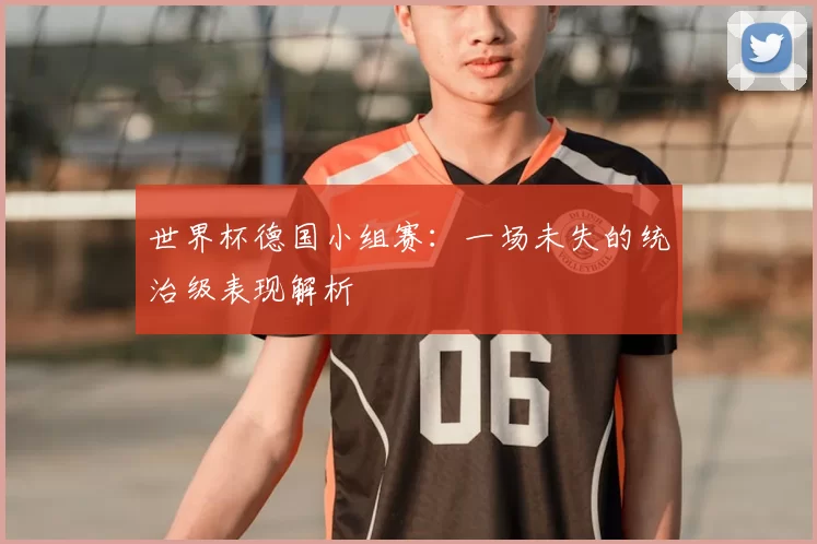 世界杯德国小组赛：一场未失的统治级表现解析