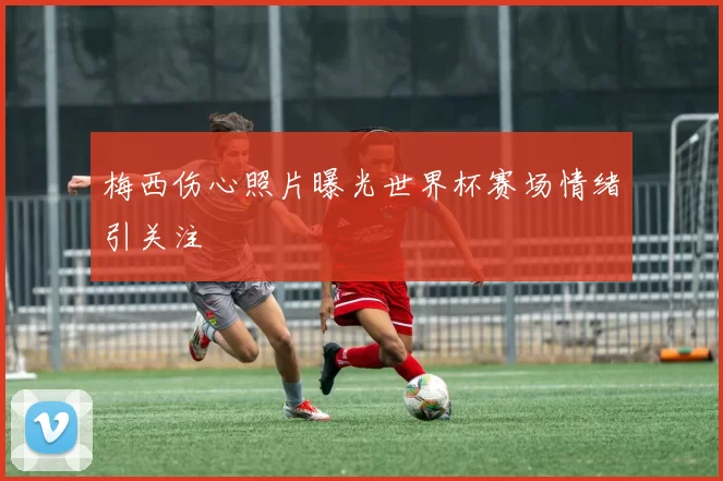 梅西伤心照片曝光世界杯赛场情绪引关注