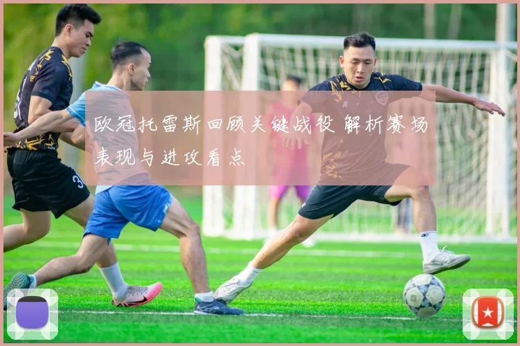 欧冠托雷斯回顾关键战役 解析赛场表现与进攻看点