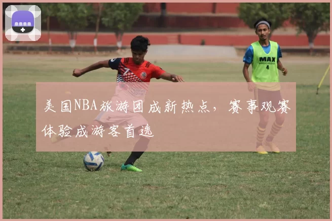 美国NBA旅游团成新热点，赛事观赛体验成游客首选