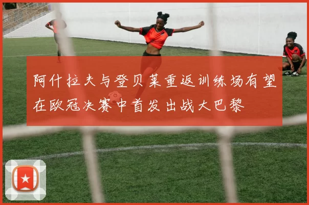 阿什拉夫与登贝莱重返训练场有望在欧冠决赛中首发出战大巴黎