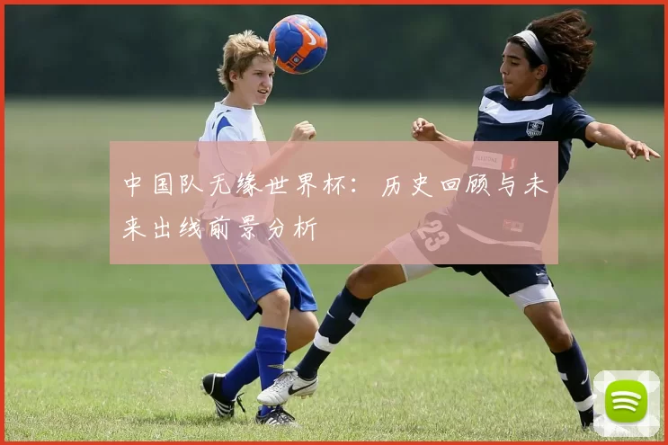 中国队无缘世界杯:历史回顾与未来出线前景分析
