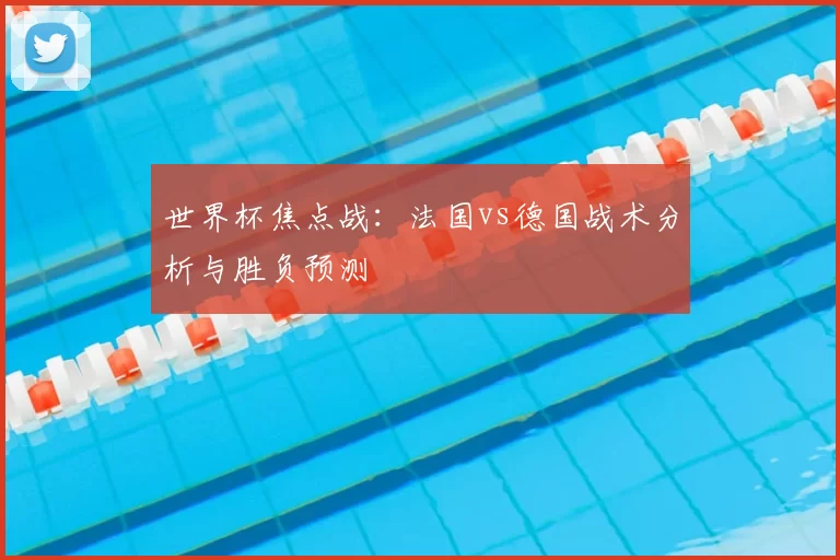 世界杯焦点战：法国vs德国战术分析与胜负预测