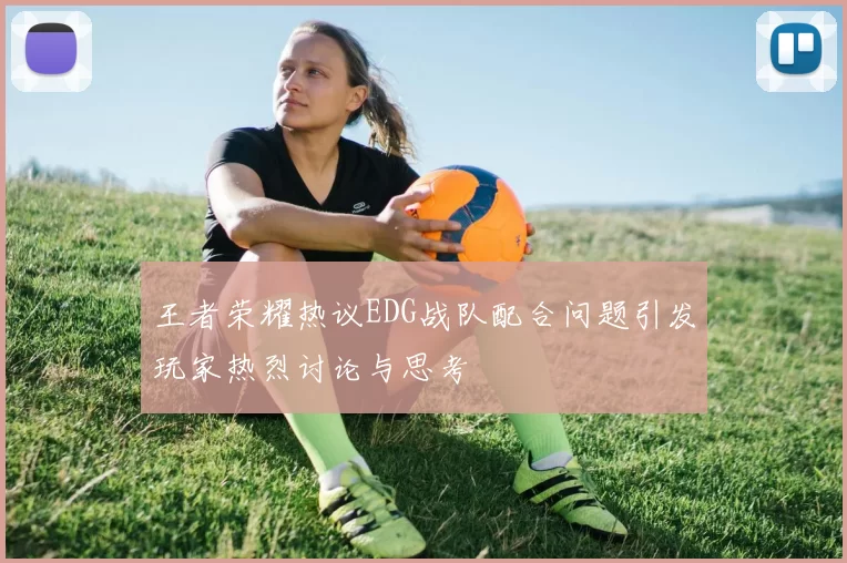 王者荣耀热议EDG战队配合问题引发玩家热烈讨论与思考