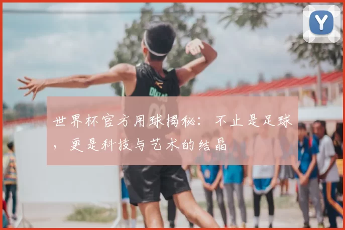世界杯官方用球揭秘：不止是足球，更是科技与艺术的结晶