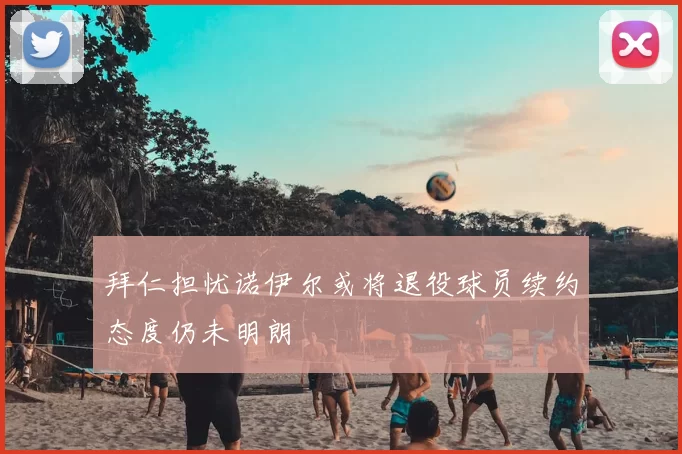 拜仁担忧诺伊尔或将退役球员续约态度仍未明朗