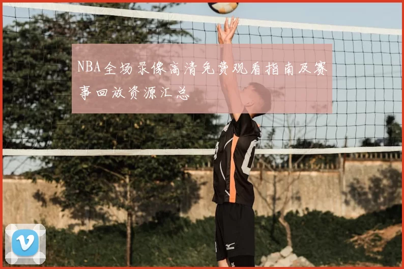 NBA全场录像高清免费观看指南及赛事回放资源汇总