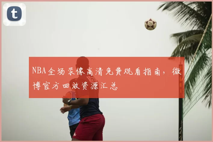 NBA全场录像高清免费观看指南，微博官方回放资源汇总