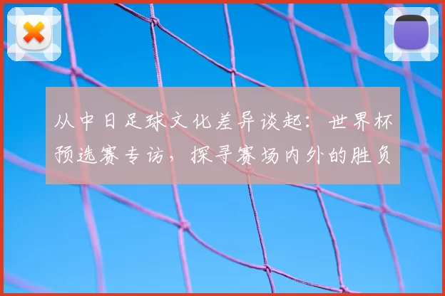 从中日足球文化差异谈起：世界杯预选赛专访，探寻赛场内外的胜负手