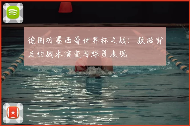 德国对墨西哥世界杯之战：数据背后的战术演变与球员表现