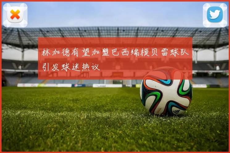 林加德有望加盟巴西瑞模贝雷球队引发球迷热议