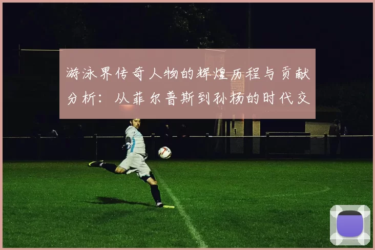 游泳界传奇人物的辉煌历程与贡献分析：从菲尔普斯到孙杨的时代交替