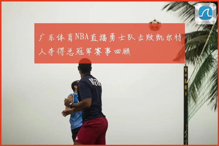 广东体育NBA直播勇士队击败凯尔特人夺得总冠军赛事回顾