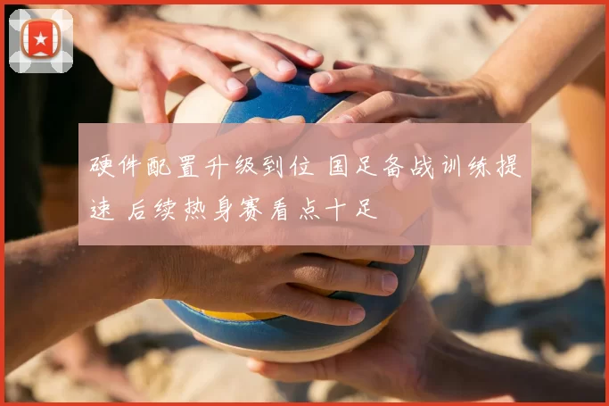 硬件配置升级到位 国足备战训练提速 后续热身赛看点十足
