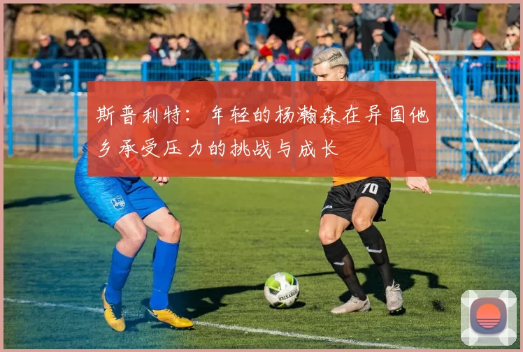 斯普利特：年轻的杨瀚森在异国他乡承受压力的挑战与成长