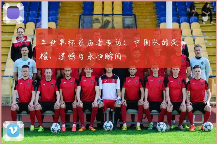 年世界杯亲历者专访：中国队的荣耀、遗憾与永恒瞬间