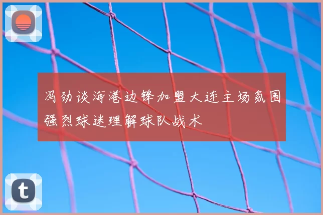 冯劲谈海港边锋加盟大连主场氛围强烈球迷理解球队战术