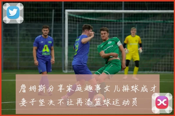 詹姆斯分享家庭趣事女儿排球成才妻子坚决不让再添篮球运动员