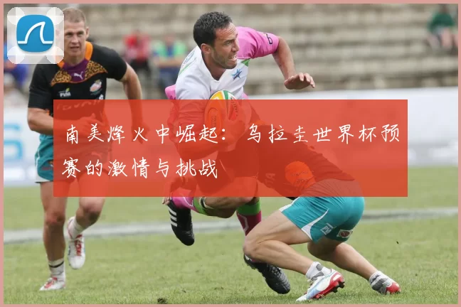 南美烽火中崛起：乌拉圭世界杯预赛的激情与挑战