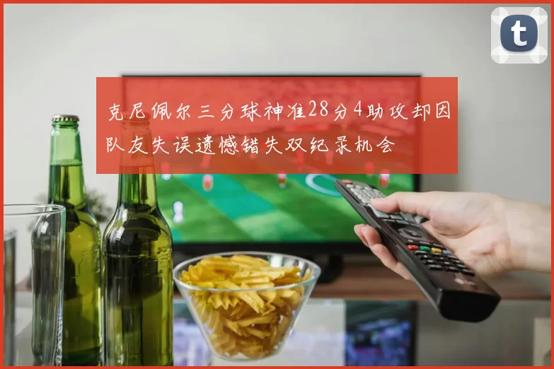 克尼佩尔三分球神准28分4助攻却因队友失误遗憾错失双纪录机会