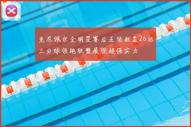 克尼佩尔全明星赛后五场狂轰26记三分球领跑联盟展现超强实力