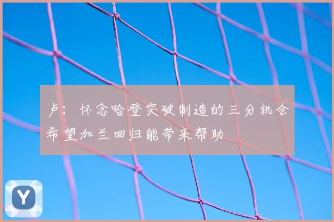 卢：怀念哈登突破制造的三分机会希望加兰回归能带来帮助