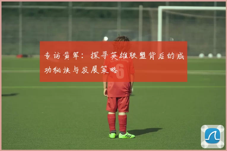 专访黄军：探寻英雄联盟背后的成功秘诀与发展策略