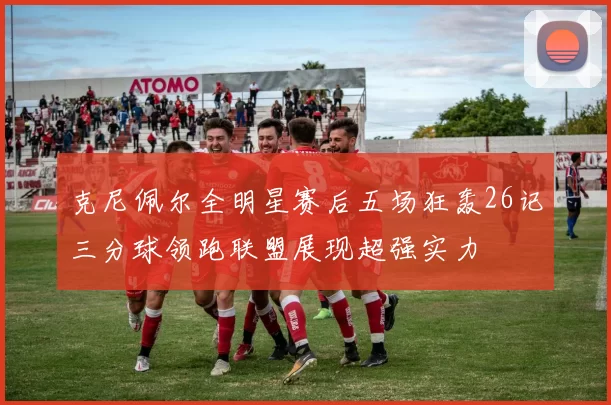 克尼佩尔全明星赛后五场狂轰26记三分球领跑联盟展现超强实力