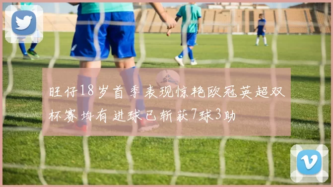 旺仔18岁首季表现惊艳欧冠英超双杯赛均有进球已斩获7球3助