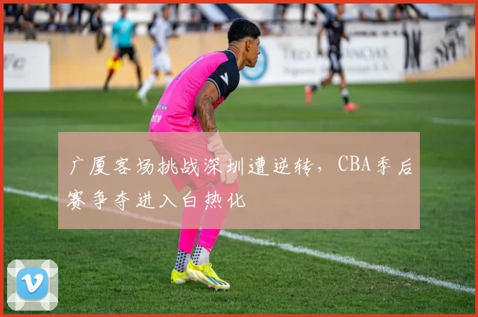 广厦客场挑战深圳遭逆转,CBA季后赛争夺进入白热化