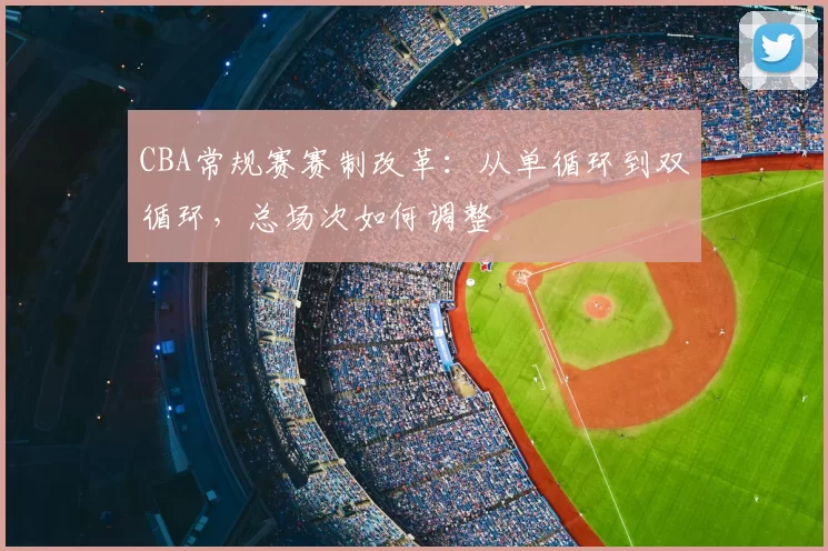 CBA常规赛赛制改革：从单循环到双循环，总场次如何调整
