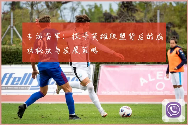 专访黄军：探寻英雄联盟背后的成功秘诀与发展策略