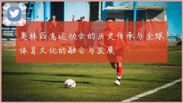 奥林匹克运动会的历史传承与全球体育文化的融合与发展