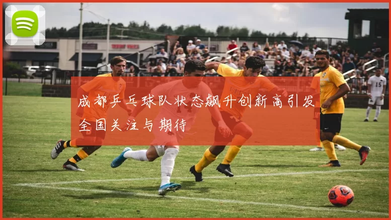 成都乒乓球队状态飙升创新高引发全国关注与期待