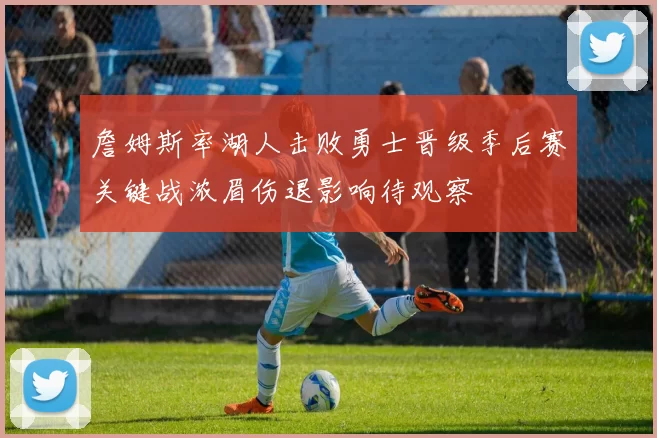 詹姆斯率湖人击败勇士晋级季后赛关键战浓眉伤退影响待观察