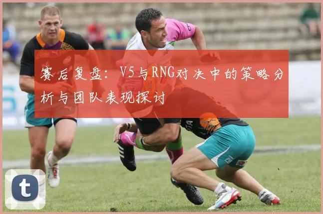 赛后复盘：V5与RNG对决中的策略分析与团队表现探讨
