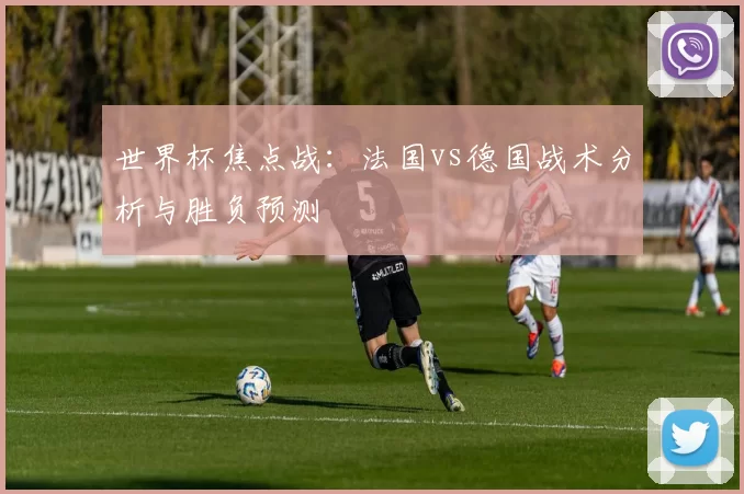 世界杯焦点战：法国vs德国战术分析与胜负预测