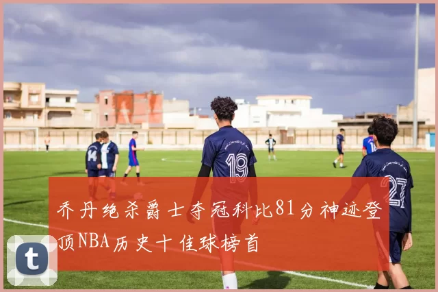 乔丹绝杀爵士夺冠科比81分神迹登顶NBA历史十佳球榜首