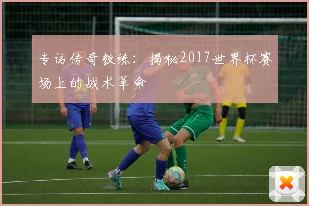 专访传奇教练：揭秘2017世界杯赛场上的战术革命